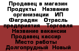 Продавец в магазин Продукты › Название организации ­ ИП Фаградян › Отрасль предприятия ­ Торговля  › Название вакансии ­ Продавец-кассир › Место работы ­ Долгопрудный, Новый бульвар 22 › Подчинение ­ Директор › Минимальный оклад ­ 1 500 › Максимальный оклад ­ 1 500 › Возраст от ­ 25 › Возраст до ­ 40 - Московская обл., Долгопрудный г. Работа » Вакансии   